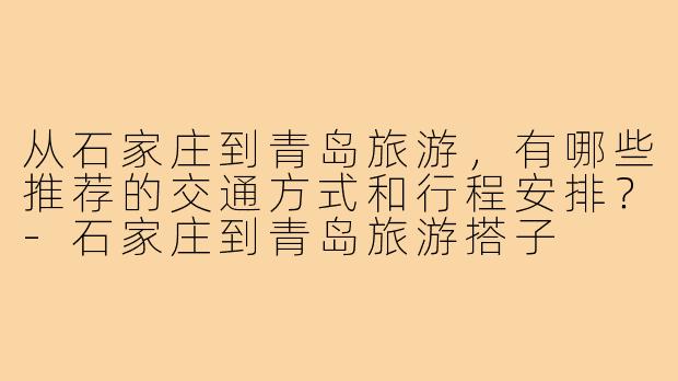 从石家庄到青岛旅游,有哪些推荐的交通方式和行程安排?-石家庄到青岛旅游搭子