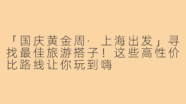 「国庆黄金周·上海出发」寻找最佳旅游搭子!这些高性价比路线让你玩到嗨