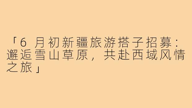 「6月初新疆旅游搭子招募：邂逅雪山草原，共赴西域风情之旅」