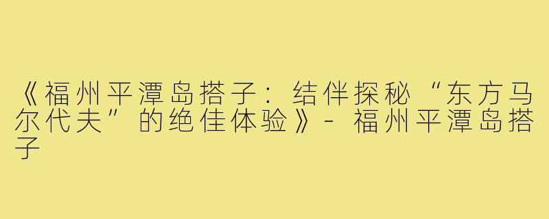 《福州平潭岛搭子：结伴探秘“东方马尔代夫”的绝佳体验》-福州平潭岛搭子