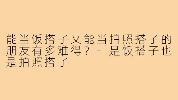 能当饭搭子又能当拍照搭子的朋友有多难得？