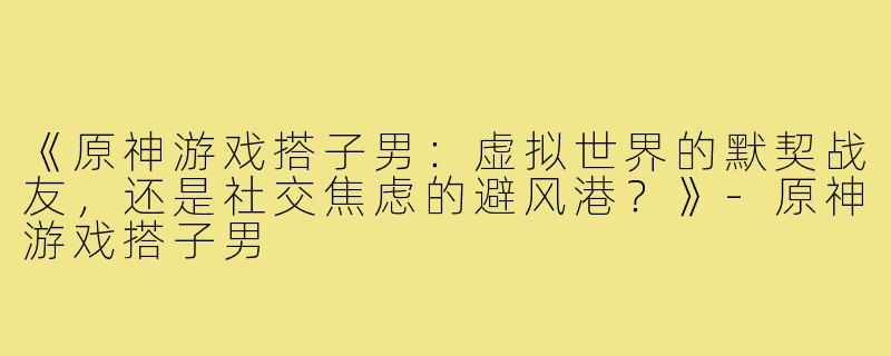 《原神游戏搭子男：虚拟世界的默契战友，还是社交焦虑的避风港？》-原神游戏搭子男