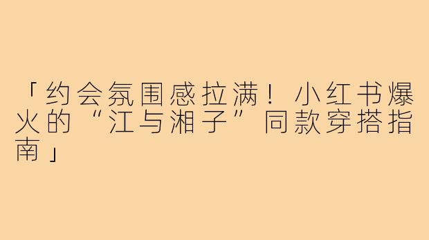 「约会氛围感拉满！小红书爆火的“江与湘子”同款穿搭指南」