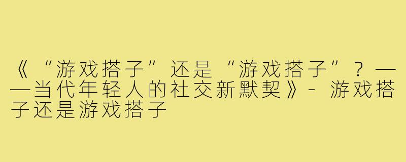 《“游戏搭子”还是“游戏搭子”？——当代年轻人的社交新默契》