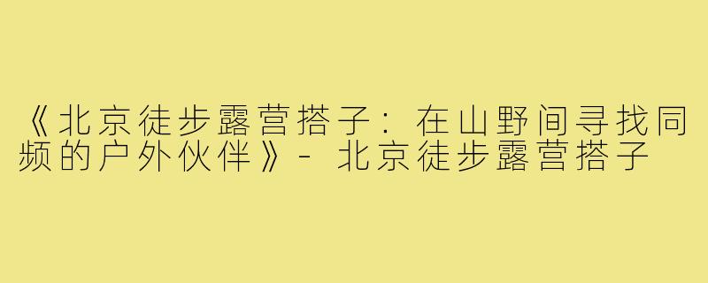 《北京徒步露营搭子：在山野间寻找同频的户外伙伴》-北京徒步露营搭子