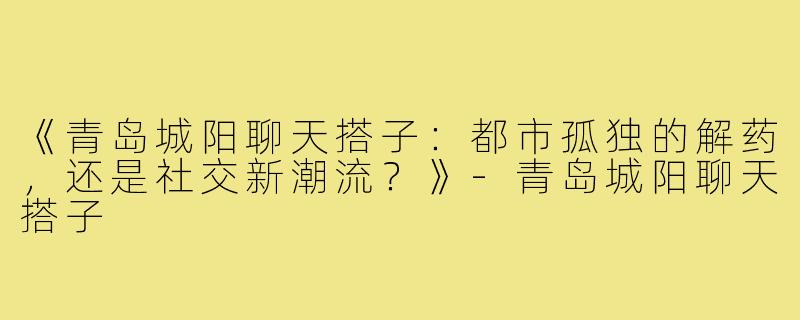 《青岛城阳聊天搭子：都市孤独的解药，还是社交新潮流？》-青岛城阳聊天搭子