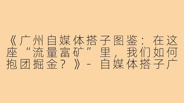 《广州自媒体搭子图鉴：在这座“流量富矿”里，我们如何抱团掘金？》-自媒体搭子广州