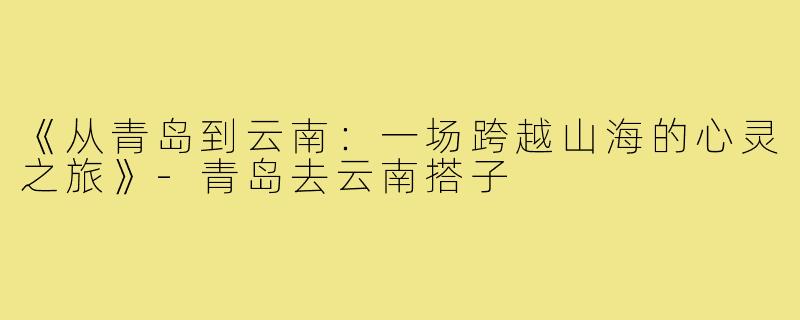 《从青岛到云南：一场跨越山海的心灵之旅》-青岛去云南搭子