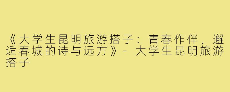 《大学生昆明旅游搭子：青春作伴，邂逅春城的诗与远方》-大学生昆明旅游搭子