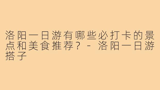 洛阳一日游有哪些必打卡的景点和美食推荐?-洛阳一日游搭子