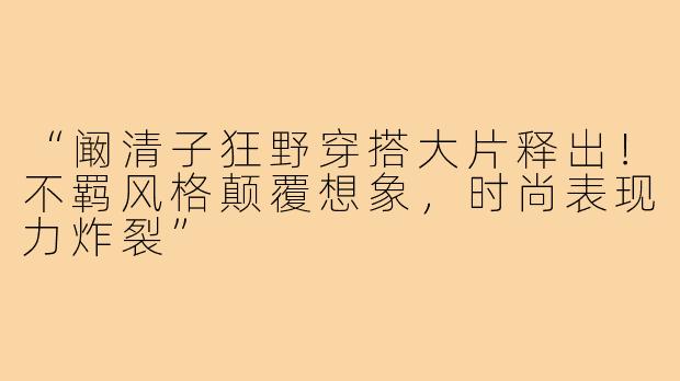“阚清子狂野穿搭大片释出!不羁风格颠覆想象,时尚表现力炸裂”