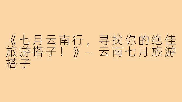 《七月云南行，寻找你的绝佳旅游搭子！》-云南七月旅游搭子