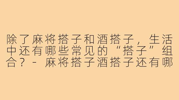 除了麻将搭子和酒搭子，生活中还有哪些常见的“搭子”组合？-麻将搭子酒搭子还有哪些搭子