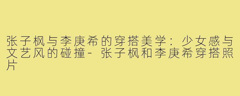 张子枫与李庚希的穿搭美学：少女感与文艺风的碰撞