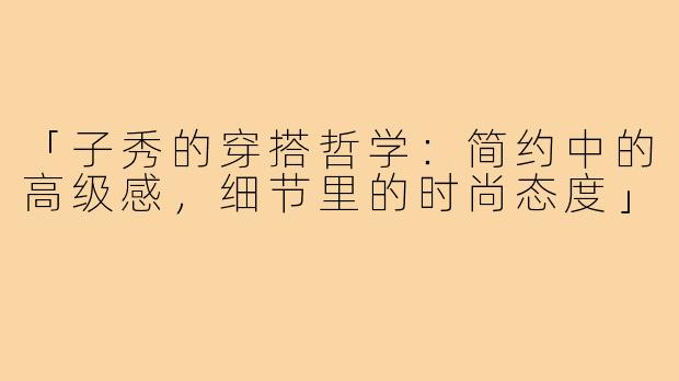 「子秀的穿搭哲学：简约中的高级感，细节里的时尚态度」