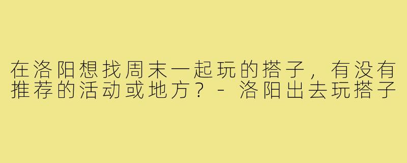 在洛阳想找周末一起玩的搭子，有没有推荐的活动或地方？