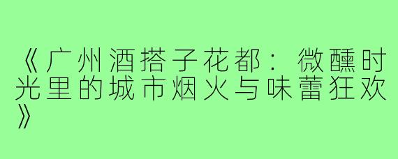 《广州酒搭子花都：微醺时光里的城市烟火与味蕾狂欢》