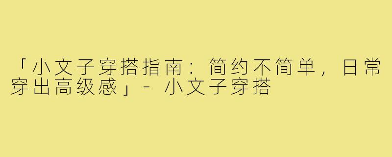 「小文子穿搭指南：简约不简单，日常穿出高级感」