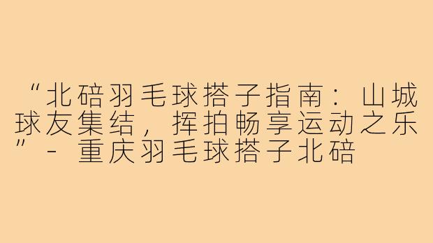 “北碚羽毛球搭子指南:山城球友集结,挥拍畅享运动之乐”-重庆羽毛球搭子北碚