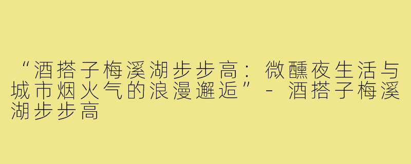 “酒搭子梅溪湖步步高:微醺夜生活与城市烟火气的浪漫邂逅”-酒搭子梅溪湖步步高