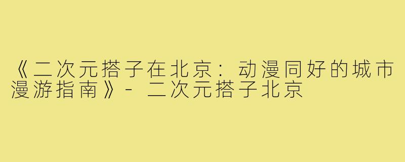 《二次元搭子在北京：动漫同好的城市漫游指南》