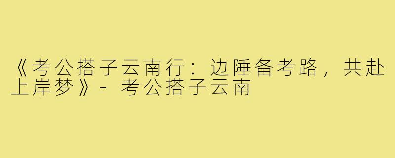 《考公搭子云南行：边陲备考路，共赴上岸梦》-考公搭子云南