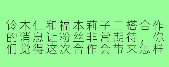 铃木仁和福本莉子二搭合作的消息让粉丝非常期待，你们觉得这次合作会带来怎样的火花？