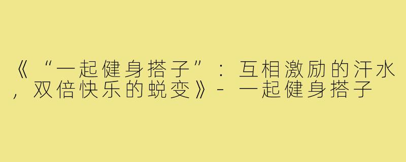 《“一起健身搭子”：互相激励的汗水，双倍快乐的蜕变》-一起健身搭子