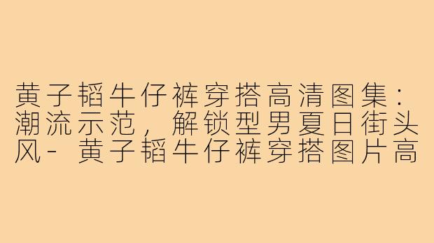黄子韬牛仔裤穿搭高清图集:潮流示范,解锁型男夏日街头风-黄子韬牛仔裤穿搭图片高清