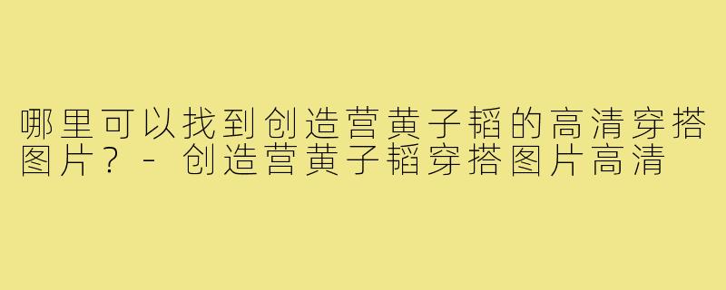 哪里可以找到创造营黄子韬的高清穿搭图片？