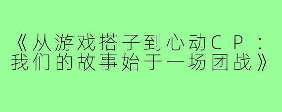 《从游戏搭子到心动CP:我们的故事始于一场团战》