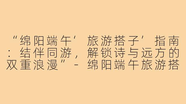 “绵阳端午‘旅游搭子’指南：结伴同游，解锁诗与远方的双重浪漫”