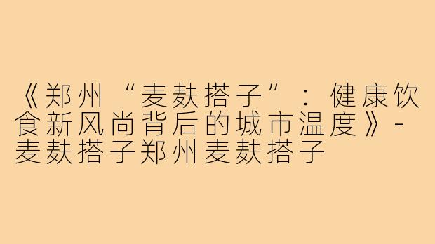 《郑州“麦麸搭子”：健康饮食新风尚背后的城市温度》-麦麸搭子郑州麦麸搭子