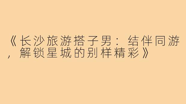 《长沙旅游搭子男：结伴同游，解锁星城的别样精彩》