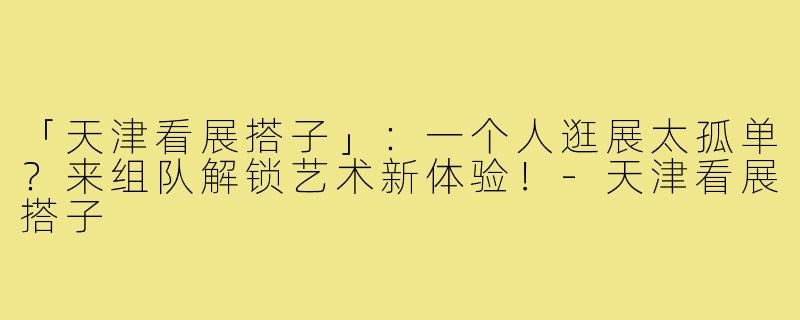 「天津看展搭子」：一个人逛展太孤单？来组队解锁艺术新体验！-天津看展搭子