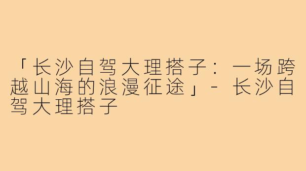「长沙自驾大理搭子：一场跨越山海的浪漫征途」-长沙自驾大理搭子