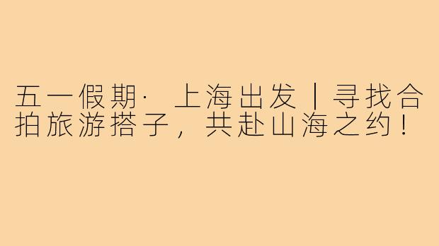 五一假期·上海出发｜寻找合拍旅游搭子，共赴山海之约！