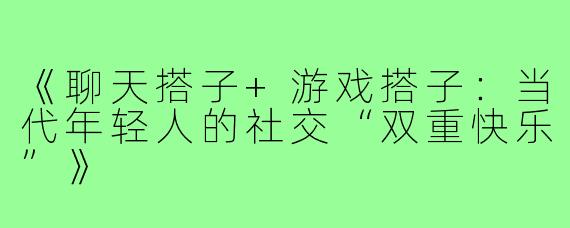 《聊天搭子+游戏搭子：当代年轻人的社交“双重快乐”》
