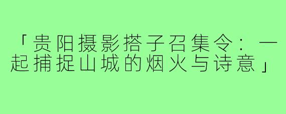 「贵阳摄影搭子召集令:一起捕捉山城的烟火与诗意」