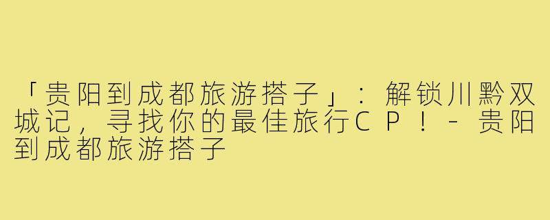 「贵阳到成都旅游搭子」:解锁川黔双城记,寻找你的最佳旅行CP!-贵阳到成都旅游搭子