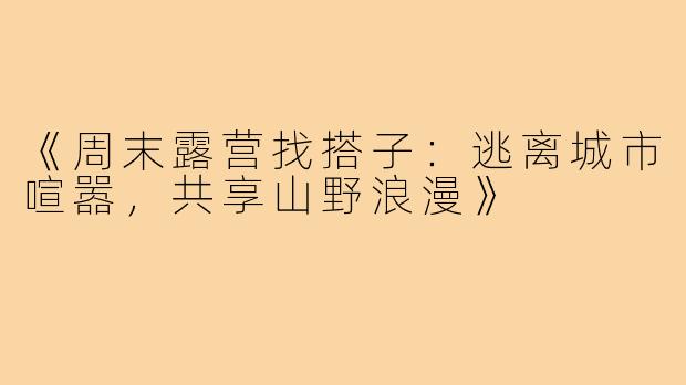 《周末露营找搭子：逃离城市喧嚣，共享山野浪漫》
