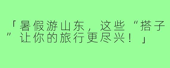 「暑假游山东，这些“搭子”让你的旅行更尽兴！」