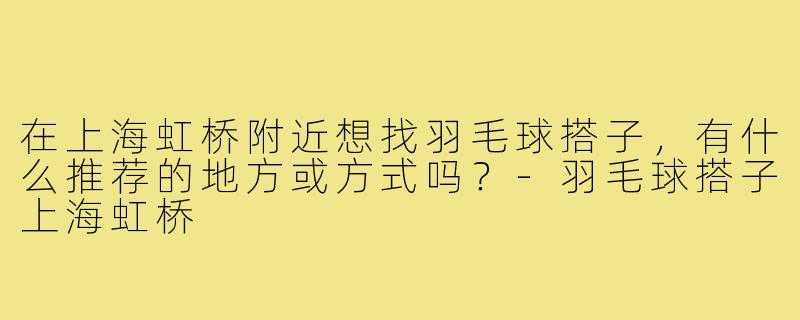 在上海虹桥附近想找羽毛球搭子，有什么推荐的地方或方式吗？-羽毛球搭子上海虹桥