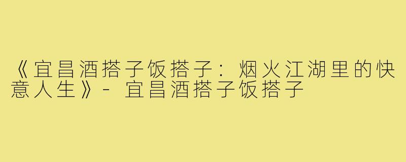《宜昌酒搭子饭搭子：烟火江湖里的快意人生》-宜昌酒搭子饭搭子