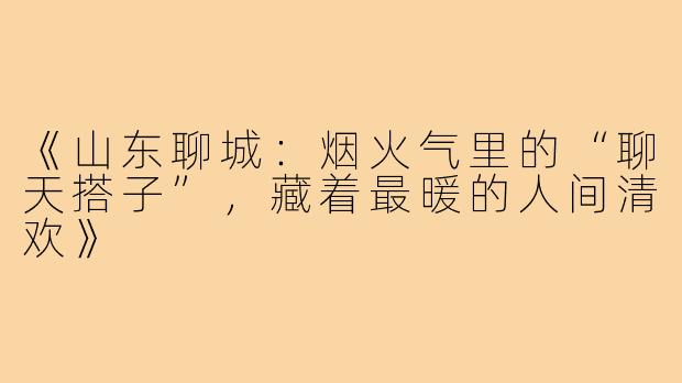 《山东聊城：烟火气里的“聊天搭子”，藏着最暖的人间清欢》
