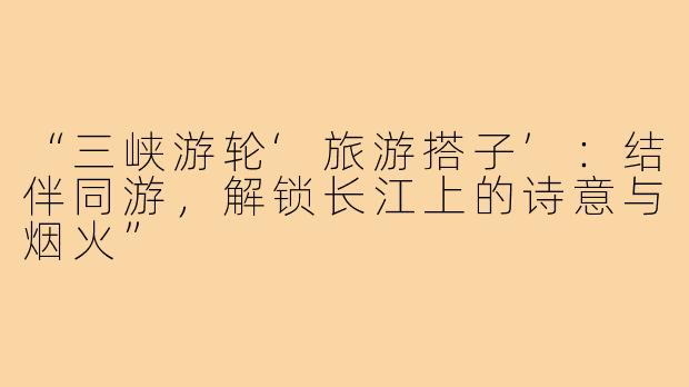“三峡游轮‘旅游搭子’：结伴同游，解锁长江上的诗意与烟火”