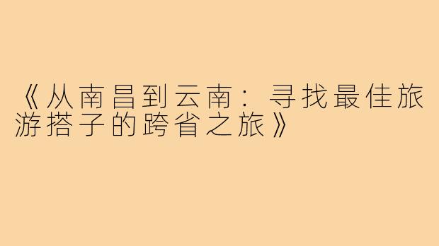 《从南昌到云南：寻找最佳旅游搭子的跨省之旅》