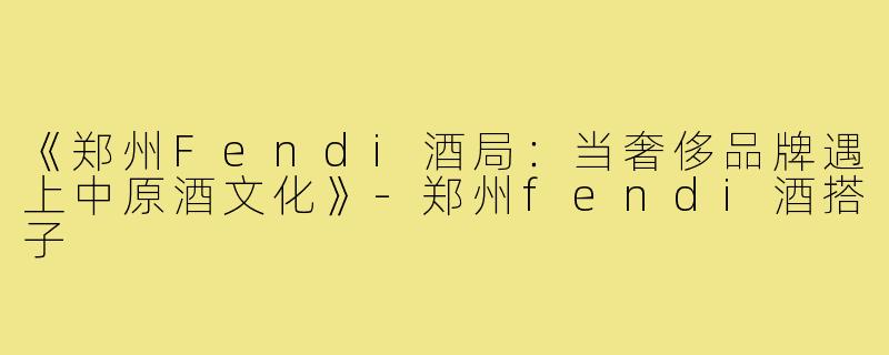 《郑州Fendi酒局：当奢侈品牌遇上中原酒文化》-郑州fendi酒搭子
