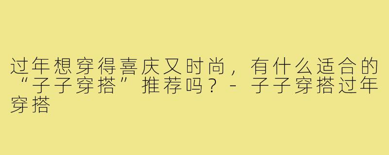 过年想穿得喜庆又时尚，有什么适合的“子子穿搭”推荐吗？