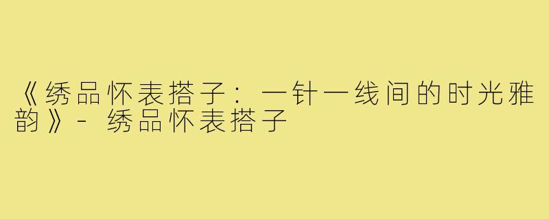 《绣品怀表搭子:一针一线间的时光雅韵》-绣品怀表搭子